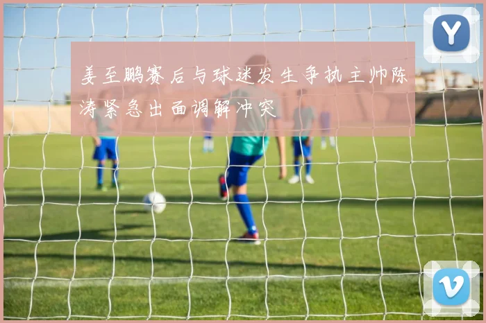 姜至鹏赛后与球迷发生争执主帅陈涛紧急出面调解冲突