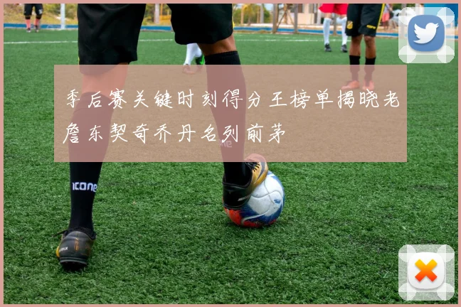 季后赛关键时刻得分王榜单揭晓老詹东契奇乔丹名列前茅