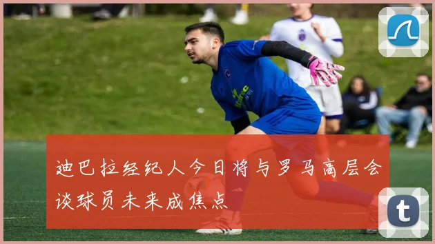 迪巴拉经纪人今日将与罗马高层会谈球员未来成焦点