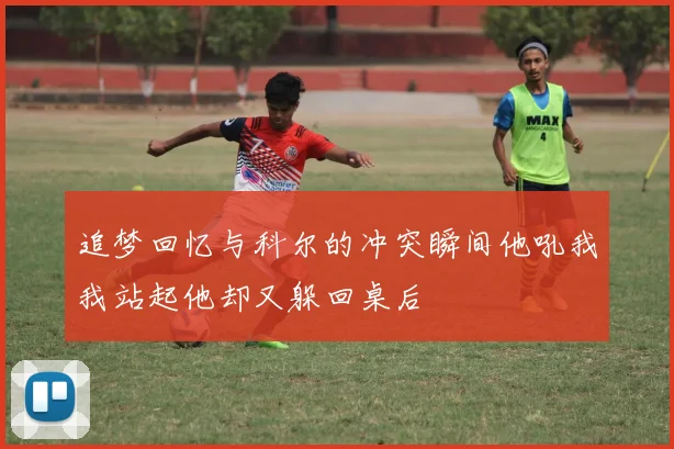 追梦回忆与科尔的冲突瞬间他吼我我站起他却又躲回桌后