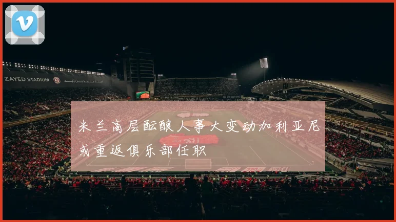 米兰高层酝酿人事大变动加利亚尼或重返俱乐部任职