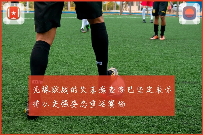 无缘欧战的失落感查洛巴坚定表示将以更强姿态重返赛场