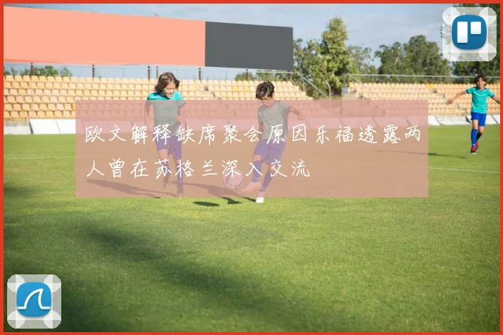 欧文解释缺席聚会原因乐福透露两人曾在苏格兰深入交流