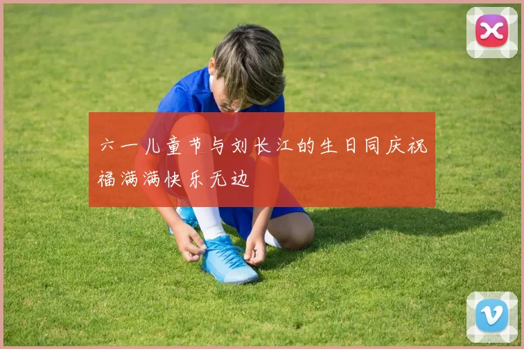 六一儿童节与刘长江的生日同庆祝福满满快乐无边