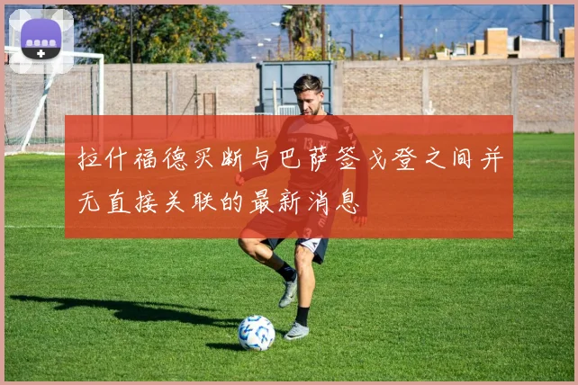 拉什福德买断与巴萨签戈登之间并无直接关联的最新消息